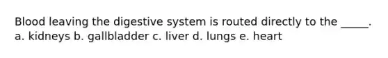 Blood leaving the digestive system is routed directly to the _____. a. kidneys b. gallbladder c. liver d. lungs e. heart