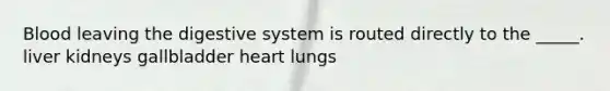 Blood leaving the digestive system is routed directly to the _____. liver kidneys gallbladder heart lungs