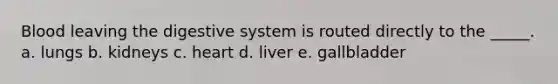 Blood leaving the digestive system is routed directly to the _____. a. lungs b. kidneys c. heart d. liver e. gallbladder