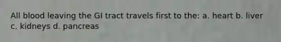 All blood leaving the GI tract travels first to the: a. heart b. liver c. kidneys d. pancreas