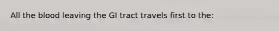 All <a href='https://www.questionai.com/knowledge/k7oXMfj7lk-the-blood' class='anchor-knowledge'>the blood</a> leaving the GI tract travels first to the: