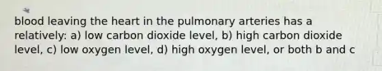 blood leaving the heart in the pulmonary arteries has a relatively: a) low carbon dioxide level, b) high carbon dioxide level, c) low oxygen level, d) high oxygen level, or both b and c