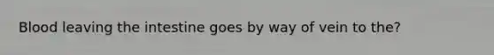 Blood leaving the intestine goes by way of vein to the?