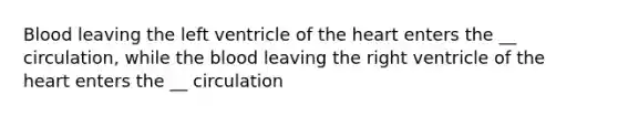 Blood leaving the left ventricle of the heart enters the __ circulation, while the blood leaving the right ventricle of the heart enters the __ circulation