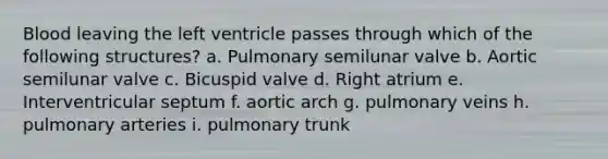 Blood leaving the left ventricle passes through which of the following structures? a. Pulmonary semilunar valve b. Aortic semilunar valve c. Bicuspid valve d. Right atrium e. Interventricular septum f. aortic arch g. pulmonary veins h. pulmonary arteries i. pulmonary trunk