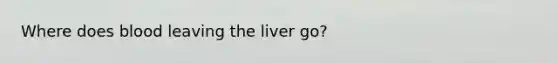 Where does blood leaving the liver go?