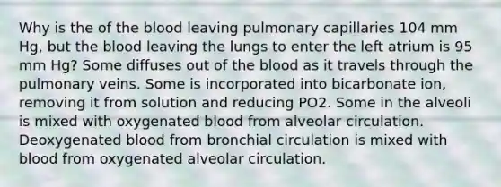 Why is the of the blood leaving pulmonary capillaries 104 mm Hg, but the blood leaving the lungs to enter the left atrium is 95 mm Hg? Some diffuses out of the blood as it travels through the pulmonary veins. Some is incorporated into bicarbonate ion, removing it from solution and reducing PO2. Some in the alveoli is mixed with oxygenated blood from alveolar circulation. Deoxygenated blood from bronchial circulation is mixed with blood from oxygenated alveolar circulation.