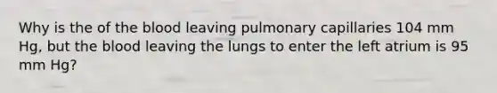 Why is the of the blood leaving pulmonary capillaries 104 mm Hg, but the blood leaving the lungs to enter the left atrium is 95 mm Hg?