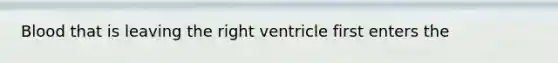 Blood that is leaving the right ventricle first enters the