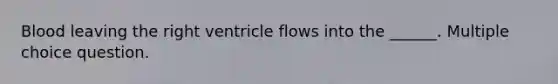 Blood leaving the right ventricle flows into the ______. Multiple choice question.