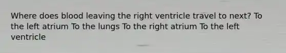 Where does blood leaving the right ventricle travel to next? To the left atrium To the lungs To the right atrium To the left ventricle