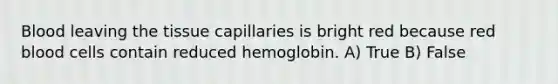 Blood leaving the tissue capillaries is bright red because red blood cells contain reduced hemoglobin. A) True B) False