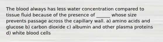 The blood always has less water concentration compared to tissue fluid because of the presence of ______ whose size prevents passage across the capillary wall. a) amino acids and glucose b) carbon dioxide c) albumin and other plasma proteins d) white blood cells