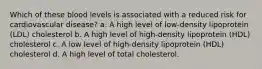 Which of these blood levels is associated with a reduced risk for cardiovascular disease? a. A high level of low-density lipoprotein (LDL) cholesterol b. A high level of high-density lipoprotein (HDL) cholesterol c. A low level of high-density lipoprotein (HDL) cholesterol d. A high level of total cholesterol.