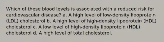 Which of these blood levels is associated with a reduced risk for cardiovascular disease? a. A high level of low-density lipoprotein (LDL) cholesterol b. A high level of high-density lipoprotein (HDL) cholesterol c. A low level of high-density lipoprotein (HDL) cholesterol d. A high level of total cholesterol.