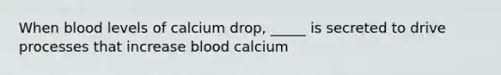 When blood levels of calcium drop, _____ is secreted to drive processes that increase blood calcium