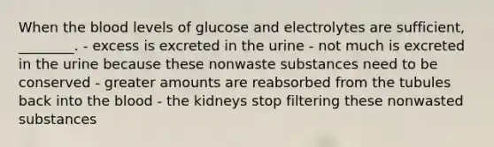 When the blood levels of glucose and electrolytes are sufficient, ________. - excess is excreted in the urine - not much is excreted in the urine because these nonwaste substances need to be conserved - greater amounts are reabsorbed from the tubules back into the blood - the kidneys stop filtering these nonwasted substances