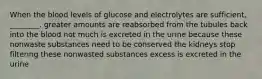 When the blood levels of glucose and electrolytes are sufficient, ________. greater amounts are reabsorbed from the tubules back into the blood not much is excreted in the urine because these nonwaste substances need to be conserved the kidneys stop filtering these nonwasted substances excess is excreted in the urine