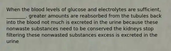 When the blood levels of glucose and electrolytes are sufficient, ________. greater amounts are reabsorbed from the tubules back into the blood not much is excreted in the urine because these nonwaste substances need to be conserved the kidneys stop filtering these nonwasted substances excess is excreted in the urine