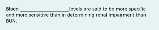 Blood ______________________levels are said to be more specific and more sensitive than in determining renal impairment than BUN.