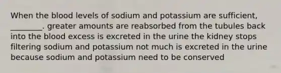 When <a href='https://www.questionai.com/knowledge/k7oXMfj7lk-the-blood' class='anchor-knowledge'>the blood</a> levels of sodium and potassium are sufficient, ________. greater amounts are reabsorbed from the tubules back into the blood excess is excreted in the urine the kidney stops filtering sodium and potassium not much is excreted in the urine because sodium and potassium need to be conserved