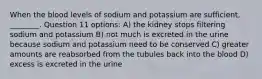 When the blood levels of sodium and potassium are sufficient, ________. Question 11 options: A) the kidney stops filtering sodium and potassium B) not much is excreted in the urine because sodium and potassium need to be conserved C) greater amounts are reabsorbed from the tubules back into the blood D) excess is excreted in the urine