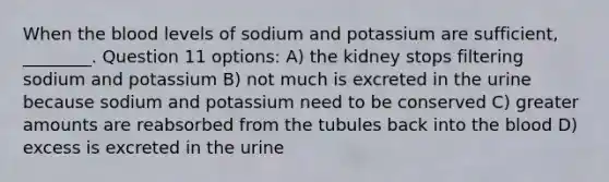 When <a href='https://www.questionai.com/knowledge/k7oXMfj7lk-the-blood' class='anchor-knowledge'>the blood</a> levels of sodium and potassium are sufficient, ________. Question 11 options: A) the kidney stops filtering sodium and potassium B) not much is excreted in the urine because sodium and potassium need to be conserved C) greater amounts are reabsorbed from the tubules back into the blood D) excess is excreted in the urine