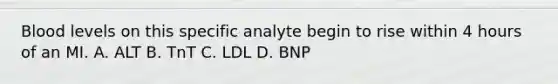 Blood levels on this specific analyte begin to rise within 4 hours of an MI. A. ALT B. TnT C. LDL D. BNP