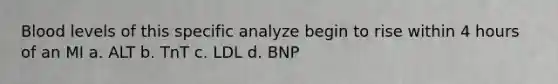 Blood levels of this specific analyze begin to rise within 4 hours of an MI a. ALT b. TnT c. LDL d. BNP