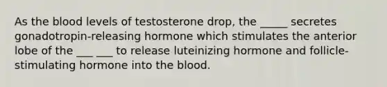 As the blood levels of testosterone drop, the _____ secretes gonadotropin-releasing hormone which stimulates the anterior lobe of the ___ ___ to release luteinizing hormone and follicle-stimulating hormone into the blood.