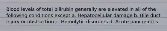 Blood levels of total bilirubin generally are elevated in all of the following conditions except a. Hepatocellular damage b. Bile duct injury or obstruction c. Hemolytic disorders d. Acute pancreatitis