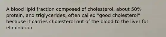 A blood lipid fraction composed of cholesterol, about 50% protein, and triglycerides; often called "good cholesterol" because it carries cholesterol out of the blood to the liver for elimination