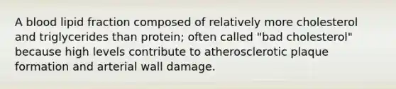 A blood lipid fraction composed of relatively more cholesterol and triglycerides than protein; often called "bad cholesterol" because high levels contribute to atherosclerotic plaque formation and arterial wall damage.