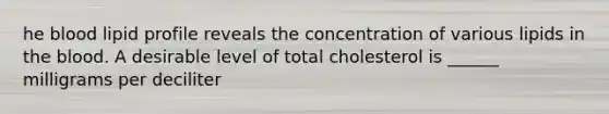 he blood lipid profile reveals the concentration of various lipids in the blood. A desirable level of total cholesterol is ______ milligrams per deciliter