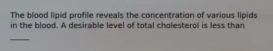 The blood lipid profile reveals the concentration of various lipids in the blood. A desirable level of total cholesterol is less than _____