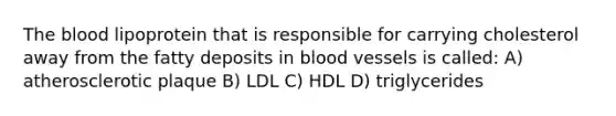 The blood lipoprotein that is responsible for carrying cholesterol away from the fatty deposits in blood vessels is called: A) atherosclerotic plaque B) LDL C) HDL D) triglycerides