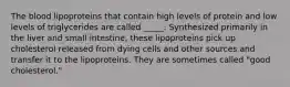 The blood lipoproteins that contain high levels of protein and low levels of triglycerides are called _____. Synthesized primarily in the liver and small intestine, these lipoproteins pick up cholesterol released from dying cells and other sources and transfer it to the lipoproteins. They are sometimes called "good cholesterol."