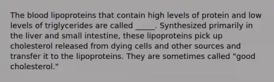 <a href='https://www.questionai.com/knowledge/k7oXMfj7lk-the-blood' class='anchor-knowledge'>the blood</a> lipoproteins that contain high levels of protein and low levels of triglycerides are called _____. Synthesized primarily in the liver and small intestine, these lipoproteins pick up cholesterol released from dying cells and other sources and transfer it to the lipoproteins. They are sometimes called "good cholesterol."