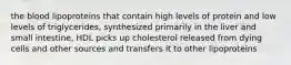 the blood lipoproteins that contain high levels of protein and low levels of triglycerides, synthesized primarily in the liver and small intestine, HDL picks up cholesterol released from dying cells and other sources and transfers it to other lipoproteins