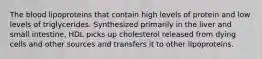 The blood lipoproteins that contain high levels of protein and low levels of triglycerides. Synthesized primarily in the liver and small intestine, HDL picks up cholesterol released from dying cells and other sources and transfers it to other lipoproteins.