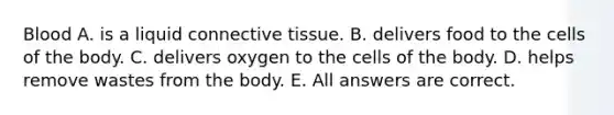 Blood A. is a liquid <a href='https://www.questionai.com/knowledge/kYDr0DHyc8-connective-tissue' class='anchor-knowledge'>connective tissue</a>. B. delivers food to the cells of the body. C. delivers oxygen to the cells of the body. D. helps remove wastes from the body. E. All answers are correct.