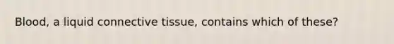 Blood, a liquid connective tissue, contains which of these?