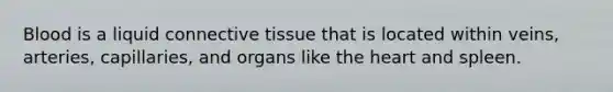 Blood is a liquid <a href='https://www.questionai.com/knowledge/kYDr0DHyc8-connective-tissue' class='anchor-knowledge'>connective tissue</a> that is located within veins, arteries, capillaries, and organs like <a href='https://www.questionai.com/knowledge/kya8ocqc6o-the-heart' class='anchor-knowledge'>the heart</a> and spleen.