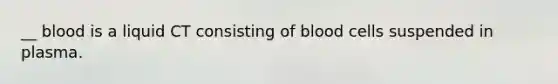 __ blood is a liquid CT consisting of blood cells suspended in plasma.