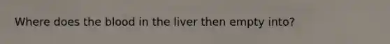 Where does the blood in the liver then empty into?