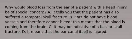 Why would blood loss from the ear of a patient with a head injury be of special​ concern? A. It tells you that the patient has also suffered a temporal skull fracture. B. Ears do not have blood vessels and therefore cannot​ bleed; this means that the blood is coming from the brain. C. It may be indicative of a basilar skull fracture. D. It means that the ear canal itself is injured.