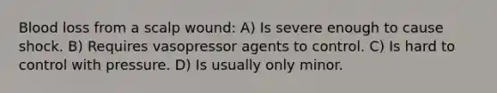 Blood loss from a scalp wound: A) Is severe enough to cause shock. B) Requires vasopressor agents to control. C) Is hard to control with pressure. D) Is usually only minor.