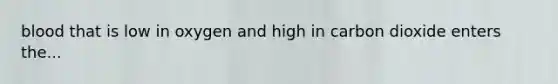 blood that is low in oxygen and high in carbon dioxide enters the...