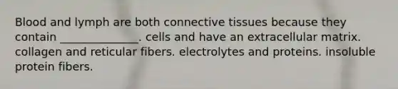 Blood and lymph are both connective tissues because they contain ______________. cells and have an extracellular matrix. collagen and reticular fibers. electrolytes and proteins. insoluble protein fibers.