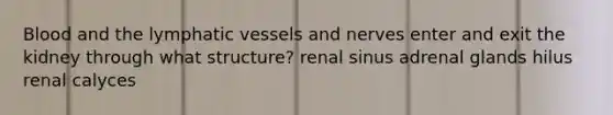 Blood and the lymphatic vessels and nerves enter and exit the kidney through what structure? renal sinus adrenal glands hilus renal calyces